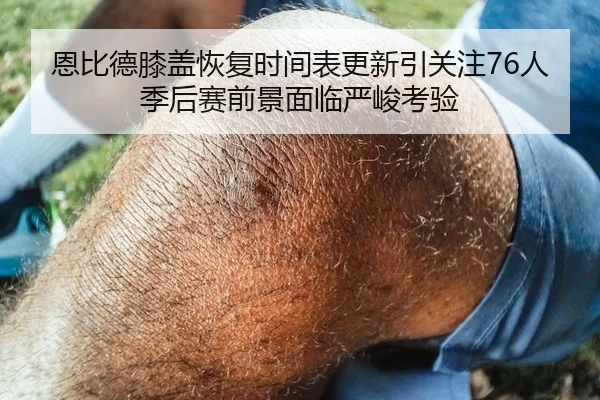 恩比德膝盖恢复时间表更新引关注76人季后赛前景面临严峻考验