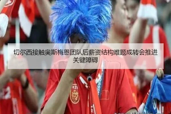 切尔西接触奥斯梅恩团队后薪资结构难题成转会推进关键障碍