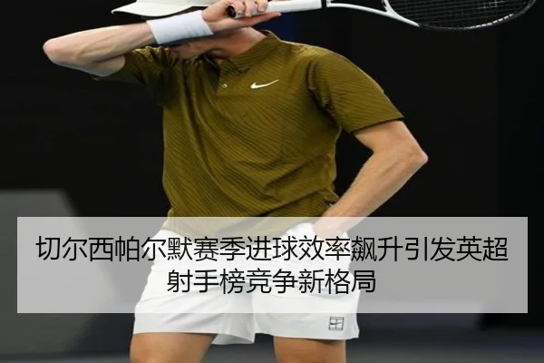 切尔西帕尔默赛季进球效率飙升引发英超射手榜竞争新格局