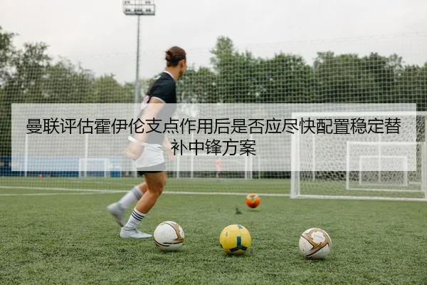 曼联评估霍伊伦支点作用后是否应尽快配置稳定替补中锋方案
