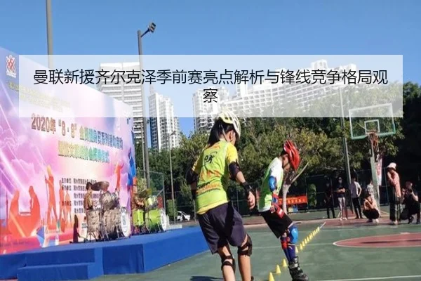 曼联新援齐尔克泽季前赛亮点解析与锋线竞争格局观察