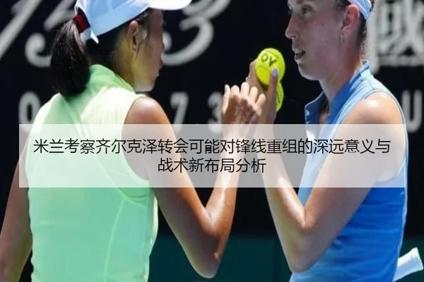 米兰考察齐尔克泽转会可能对锋线重组的深远意义与战术新布局分析