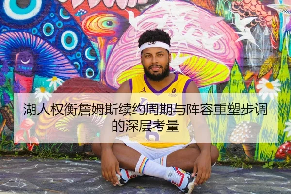 湖人权衡詹姆斯续约周期与阵容重塑步调的深层考量