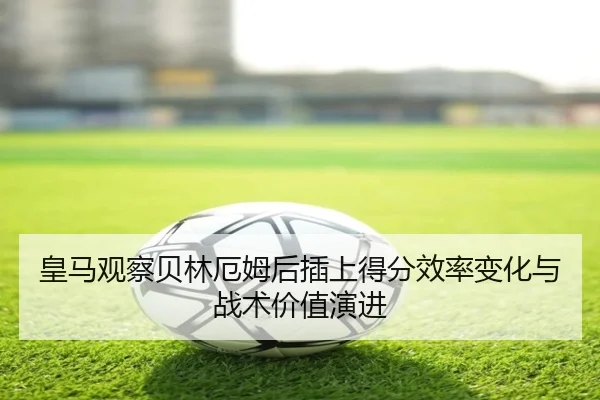 皇马观察贝林厄姆后插上得分效率变化与战术价值演进